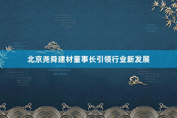 北京尧舜建材董事长引领行业新发展